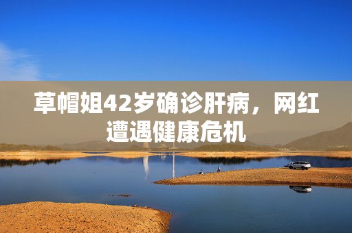 草帽姐42岁确诊肝病，网红遭遇健康危机