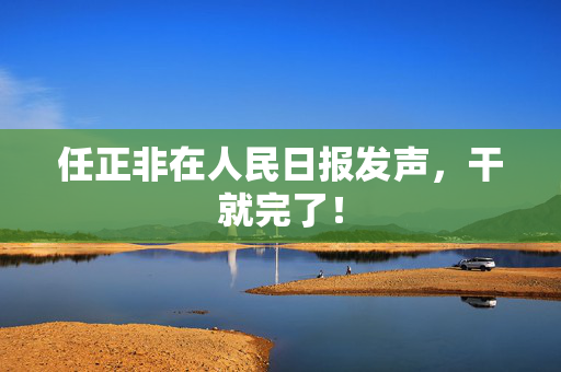 任正非在人民日报发声，干就完了！