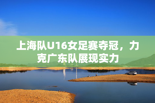 上海队U16女足赛夺冠，力克广东队展现实力