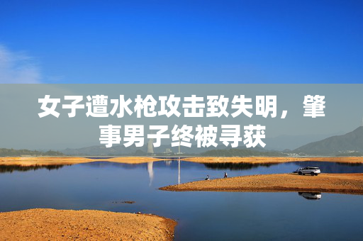女子遭水枪攻击致失明，肇事男子终被寻获