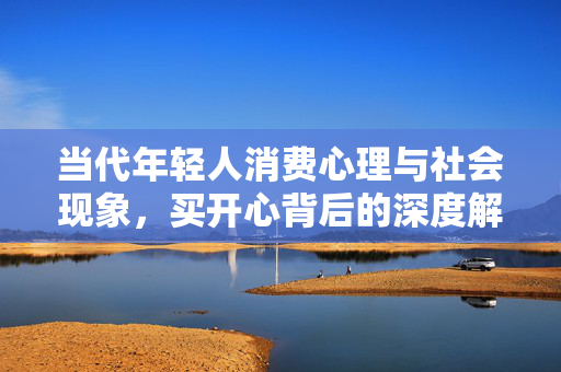 当代年轻人消费心理与社会现象，买开心背后的深度解析