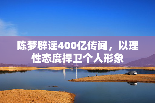 陈梦辟谣400亿传闻，以理性态度捍卫个人形象