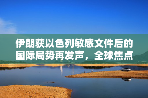 伊朗获以色列敏感文件后的国际局势再发声，全球焦点的新篇章