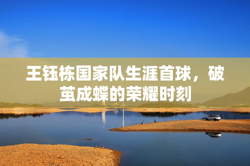 王钰栋国家队生涯首球，破茧成蝶的荣耀时刻