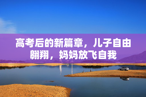 高考后的新篇章，儿子自由翱翔，妈妈放飞自我