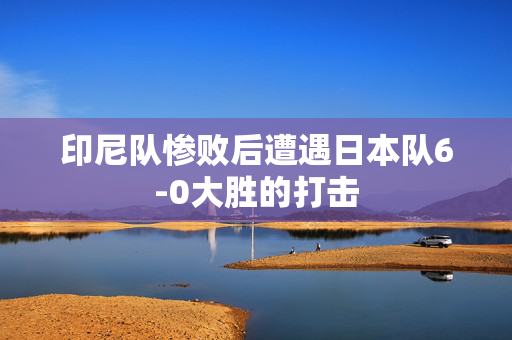 印尼队惨败后遭遇日本队6-0大胜的打击