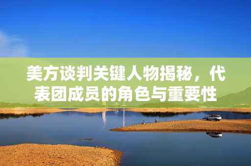美方谈判关键人物揭秘，代表团成员的角色与重要性