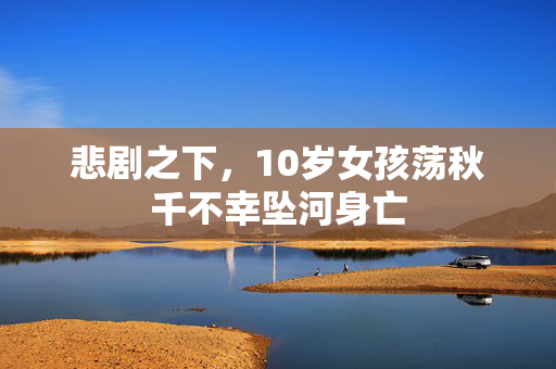 悲剧之下，10岁女孩荡秋千不幸坠河身亡