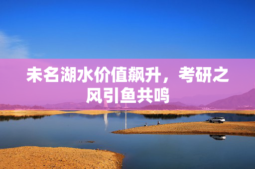 未名湖水价值飙升，考研之风引鱼共鸣