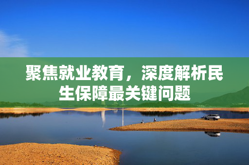 聚焦就业教育，深度解析民生保障最关键问题