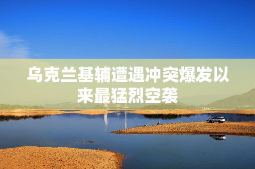 乌克兰基辅遭遇冲突爆发以来最猛烈空袭
