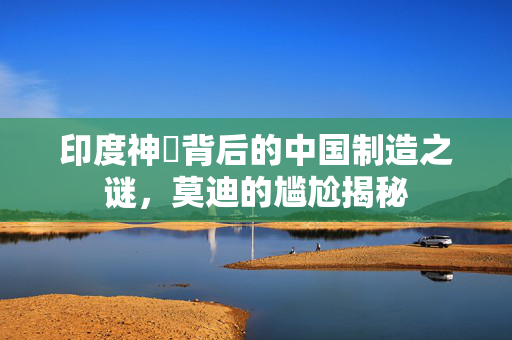 印度神祇背后的中国制造之谜，莫迪的尴尬揭秘