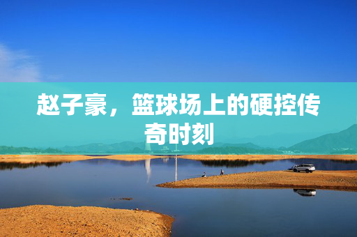 赵子豪，篮球场上的硬控传奇时刻