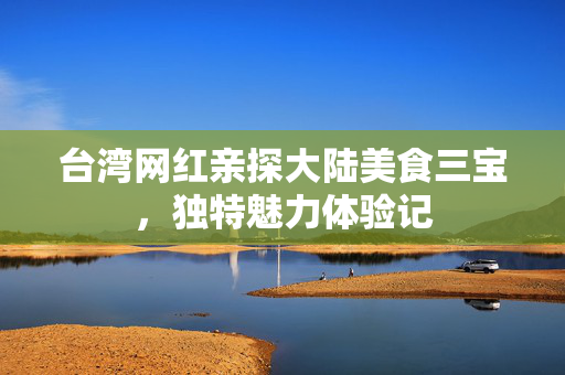台湾网红亲探大陆美食三宝，独特魅力体验记