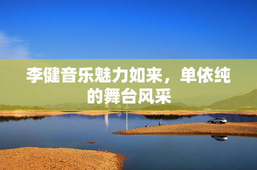 李健音乐魅力如来，单依纯的舞台风采