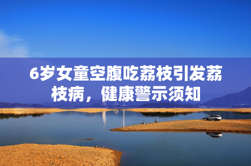 6岁女童空腹吃荔枝引发荔枝病，健康警示须知