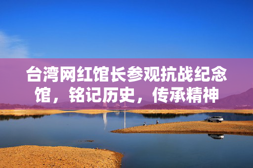 台湾网红馆长参观抗战纪念馆，铭记历史，传承精神