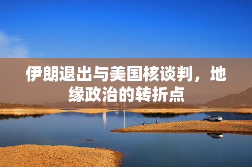 伊朗退出与美国核谈判，地缘政治的转折点