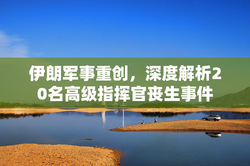 伊朗军事重创，深度解析20名高级指挥官丧生事件