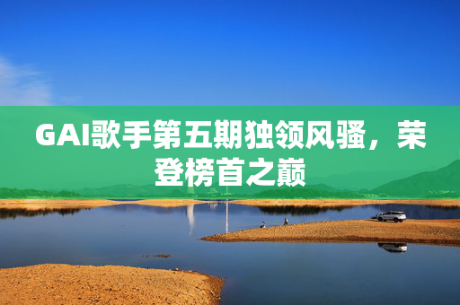 GAI歌手第五期独领风骚，荣登榜首之巅