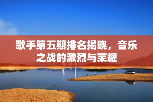 歌手第五期排名揭晓，音乐之战的激烈与荣耀