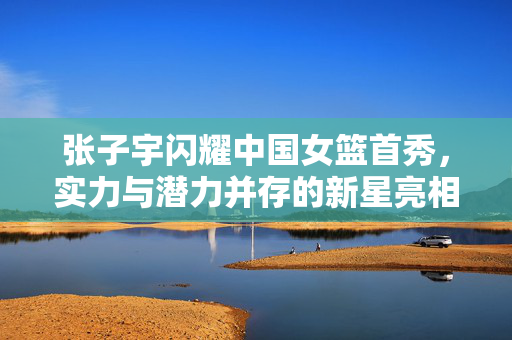 张子宇闪耀中国女篮首秀，实力与潜力并存的新星亮相