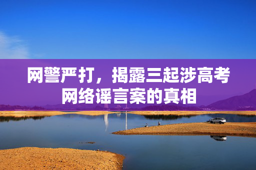 网警严打，揭露三起涉高考网络谣言案的真相