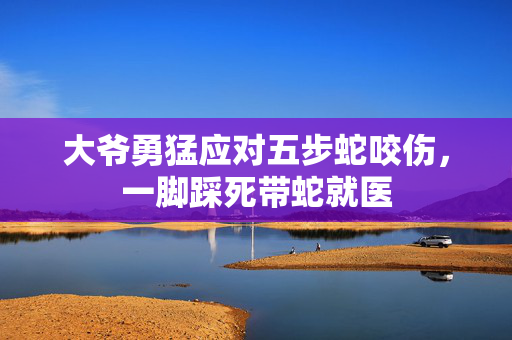 大爷勇猛应对五步蛇咬伤，一脚踩死带蛇就医