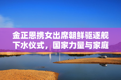 金正恩携女出席朝鲜驱逐舰下水仪式，国家力量与家庭情感的交织