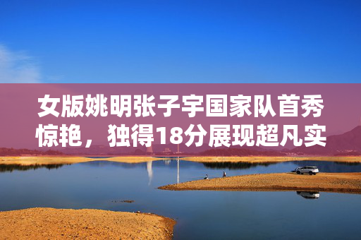 女版姚明张子宇国家队首秀惊艳，独得18分展现超凡实力