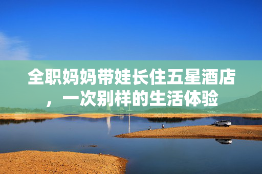 全职妈妈带娃长住五星酒店，一次别样的生活体验