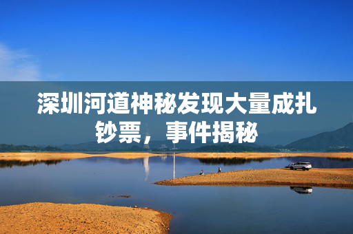 深圳河道神秘发现大量成扎钞票，事件揭秘