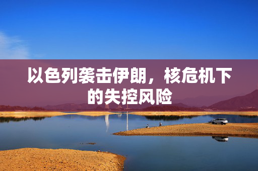 以色列袭击伊朗，核危机下的失控风险