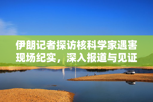 伊朗记者探访核科学家遇害现场纪实，深入报道与见证真相