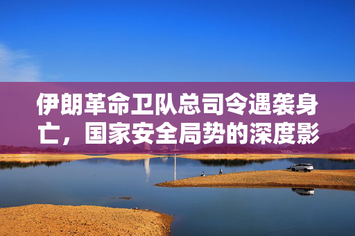 伊朗革命卫队总司令遇袭身亡，国家安全局势的深度影响