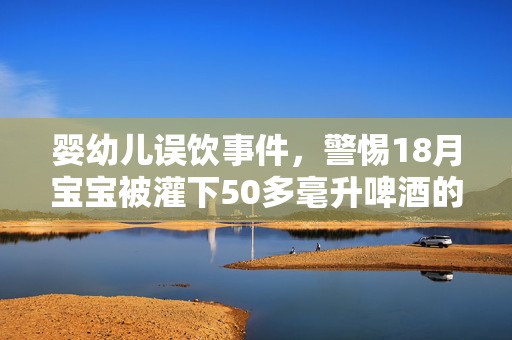 婴幼儿误饮事件，警惕18月宝宝被灌下50多毫升啤酒的严重后果