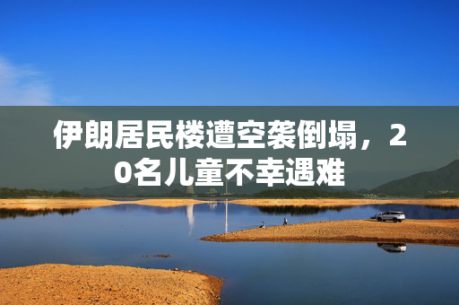 伊朗居民楼遭空袭倒塌，20名儿童不幸遇难