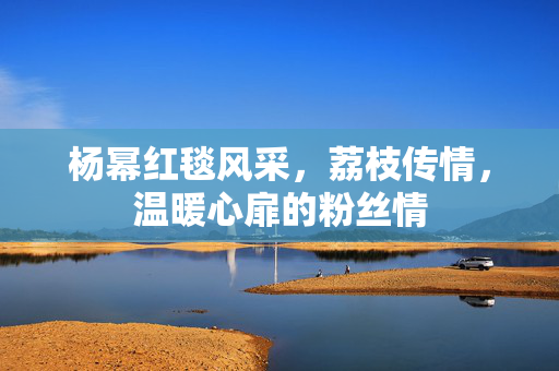 杨幂红毯风采，荔枝传情，温暖心扉的粉丝情