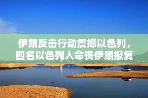 伊朗反击行动震撼以色列，四名以色列人命丧伊朗报复之中