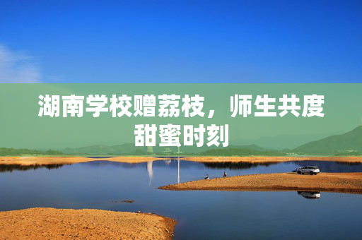 湖南学校赠荔枝，师生共度甜蜜时刻