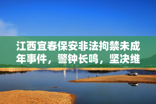 江西宜春保安非法拘禁未成年事件，警钟长鸣，坚决维护未成年人权益
