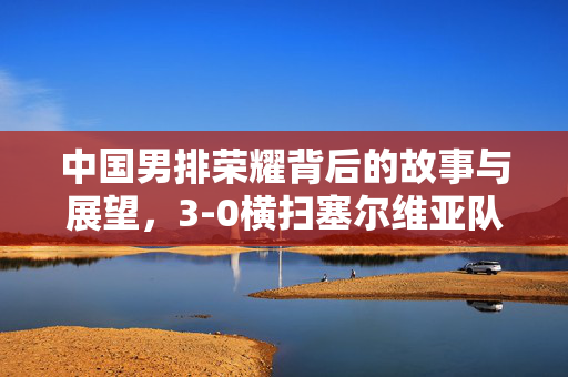 中国男排荣耀背后的故事与展望，3-0横扫塞尔维亚队