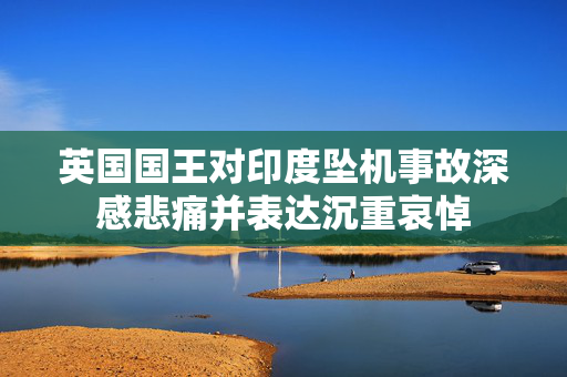 英国国王对印度坠机事故深感悲痛并表达沉重哀悼