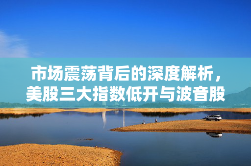 市场震荡背后的深度解析，美股三大指数低开与波音股价重挫逾5%的背后原因