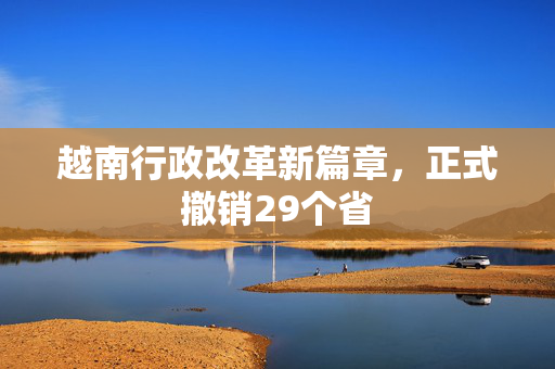 越南行政改革新篇章，正式撤销29个省