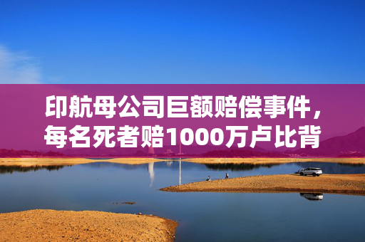 印航母公司巨额赔偿事件，每名死者赔1000万卢比背后的真相