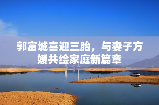 郭富城喜迎三胎，与妻子方媛共绘家庭新篇章
