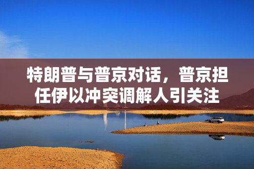 特朗普与普京对话，普京担任伊以冲突调解人引关注