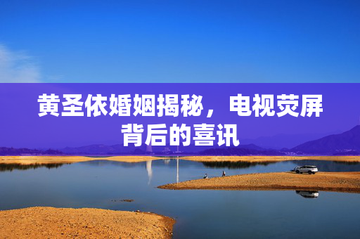 黄圣依婚姻揭秘，电视荧屏背后的喜讯