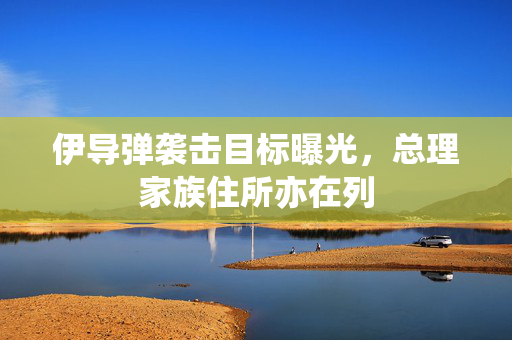 伊导弹袭击目标曝光，总理家族住所亦在列